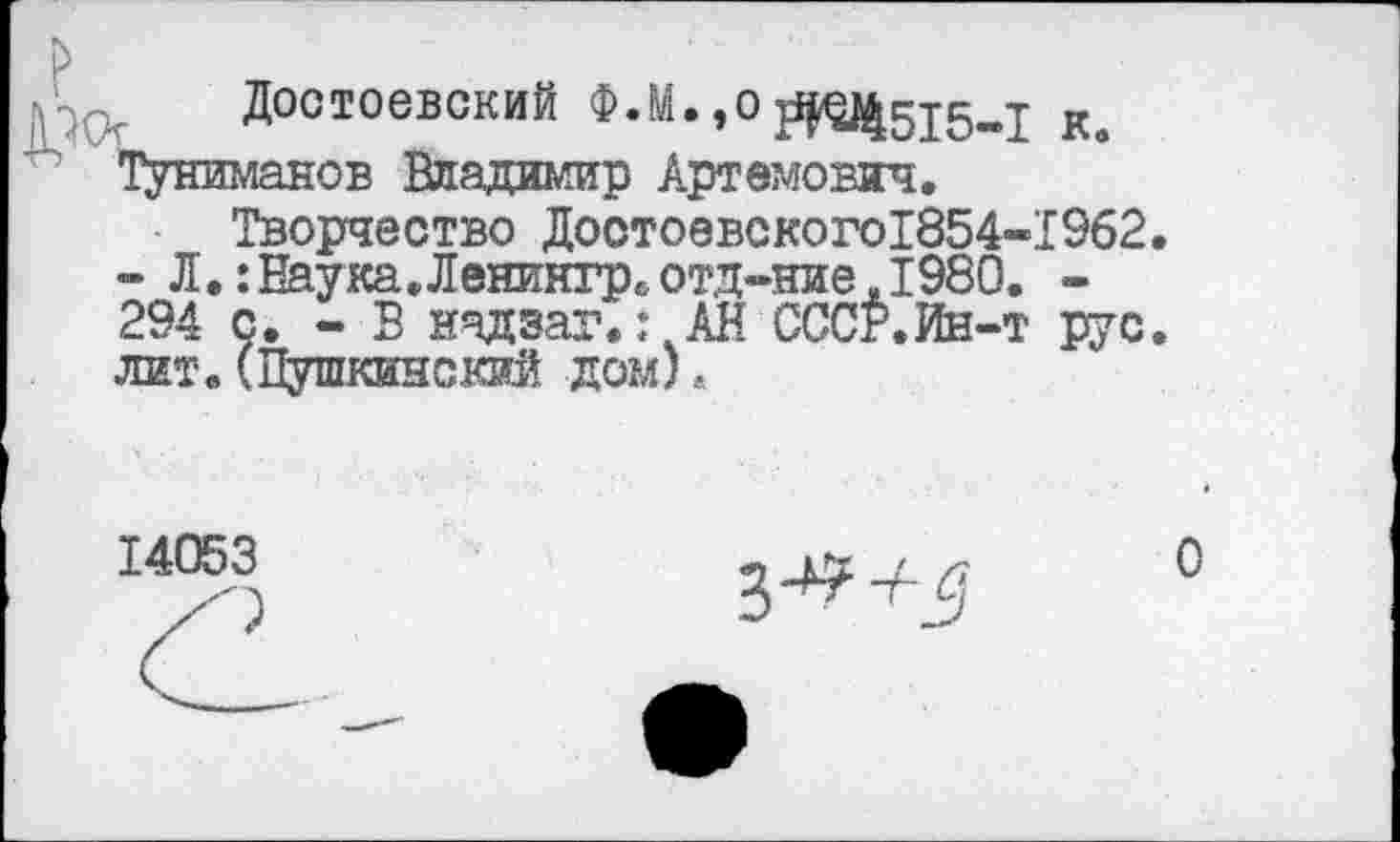 ﻿Достоевский Ф.М. ,о ДО|515„ ТУниманов Владимир Артемович.
Творчество Достоевского1854-- Л.:Наука.Ленингр. отд-ние.1980 294 с. - В нчдзаг.: АН ССС^.Ин--лит.(Пушкинский дом)«
14053
к.
1962.
РУС.
0